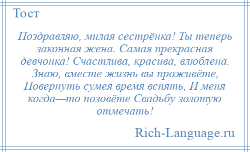 
    Поздравляю, милая сестрёнка! Ты теперь законная жена. Самая прекрасная девчонка! Счастлива, красива, влюблена. Знаю, вместе жизнь вы проживёте, Повернуть сумея время вспять, И меня когда—то позовёте Свадьбу золотую отмечать!