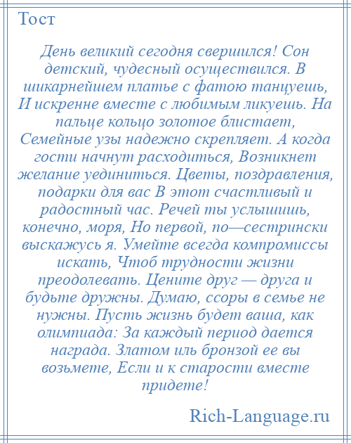 
    День великий сегодня свершился! Сон детский, чудесный осуществился. В шикарнейшем платье с фатою танцуешь, И искренне вместе с любимым ликуешь. На пальце кольцо золотое блистает, Семейные узы надежно скрепляет. А когда гости начнут расходиться, Возникнет желание уединиться. Цветы, поздравления, подарки для вас В этот счастливый и радостный час. Речей ты услышишь, конечно, моря, Но первой, по—сестрински выскажусь я. Умейте всегда компромиссы искать, Чтоб трудности жизни преодолевать. Цените друг — друга и будьте дружны. Думаю, ссоры в семье не нужны. Пусть жизнь будет ваша, как олимпиада: За каждый период дается награда. Златом иль бронзой ее вы возьмете, Если и к старости вместе придете!