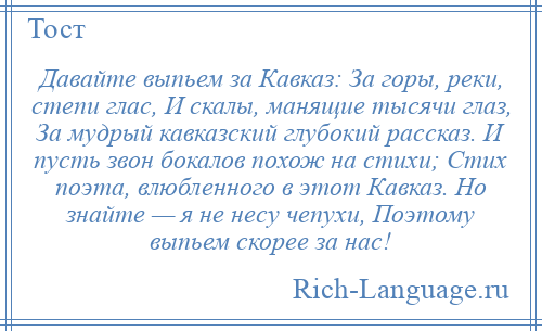 
    Давайте выпьем за Кавказ: За горы, реки, степи глас, И скалы, манящие тысячи глаз, За мудрый кавказский глубокий рассказ. И пусть звон бокалов похож на стихи; Стих поэта, влюбленного в этот Кавказ. Но знайте — я не несу чепухи, Поэтому выпьем скорее за нас!