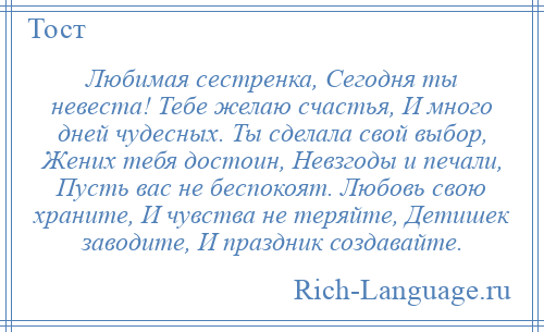 
    Любимая сестренка, Сегодня ты невеста! Тебе желаю счастья, И много дней чудесных. Ты сделала свой выбор, Жених тебя достоин, Невзгоды и печали, Пусть вас не беспокоят. Любовь свою храните, И чувства не теряйте, Детишек заводите, И праздник создавайте.