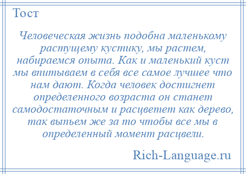 
    Человеческая жизнь подобна маленькому растущему кустику, мы растем, набираемся опыта. Как и маленький куст мы впитываем в себя все самое лучшее что нам дают. Когда человек достигнет определенного возраста он станет самодостаточным и расцветет как дерево, так выпьем же за то чтобы все мы в определенный момент расцвели.