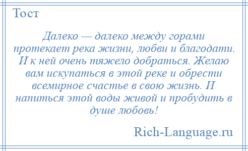 
    Далеко — далеко между горами протекает река жизни, любви и благодати. И к ней очень тяжело добраться. Желаю вам искупаться в этой реке и обрести всемирное счастье в свою жизнь. И напиться этой воды живой и пробудить в душе любовь!