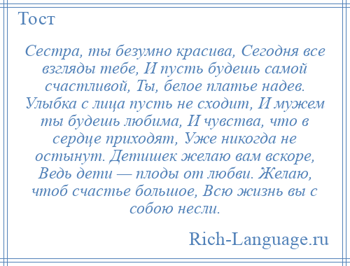 
    Сестра, ты безумно красива, Сегодня все взгляды тебе, И пусть будешь самой счастливой, Ты, белое платье надев. Улыбка с лица пусть не сходит, И мужем ты будешь любима, И чувства, что в сердце приходят, Уже никогда не остынут. Детишек желаю вам вскоре, Ведь дети — плоды от любви. Желаю, чтоб счастье большое, Всю жизнь вы с собою несли.