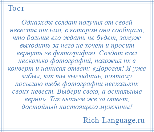 
    Однажды солдат получил от своей невесты письмо, в котором она сообщала, что больше его ждать не будет, замуж выходить за него не хочет и просит вернуть ее фотографию. Солдат взял несколько фотографий, положил их в конверт и написал ответ: «Дорогая! Я уже забыл, как ты выглядишь, поэтому посылаю тебе фотографии нескольких своих невест. Выбери свою, а остальные верни». Так выпьем же за ответ, достойный настоящего мужчины!