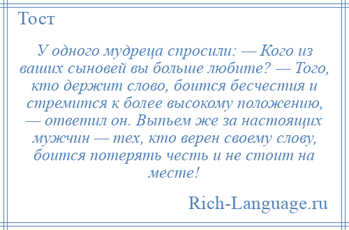 
    У одного мудреца спросили: — Кого из ваших сыновей вы больше любите? — Того, кто держит слово, боится бесчестия и стремится к более высокому положению, — ответил он. Выпьем же за настоящих мужчин — тех, кто верен своему слову, боится потерять честь и не стоит на месте!