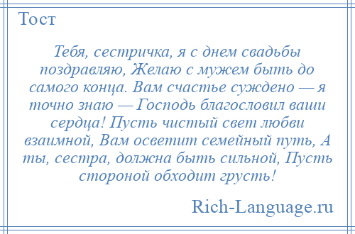 
    Тебя, сестричка, я с днем свадьбы поздравляю, Желаю с мужем быть до самого конца. Вам счастье суждено — я точно знаю — Господь благословил ваши сердца! Пусть чистый свет любви взаимной, Вам осветит семейный путь, А ты, сестра, должна быть сильной, Пусть стороной обходит грусть!