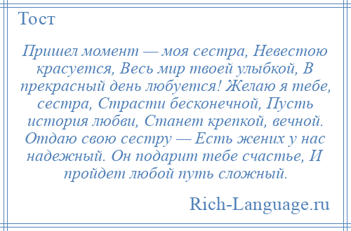 
    Пришел момент — моя сестра, Невестою красуется, Весь мир твоей улыбкой, В прекрасный день любуется! Желаю я тебе, сестра, Страсти бесконечной, Пусть история любви, Станет крепкой, вечной. Отдаю свою сестру — Есть жених у нас надежный. Он подарит тебе счастье, И пройдет любой путь сложный.