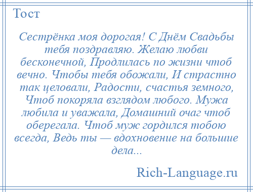 
    Сестрёнка моя дорогая! С Днём Свадьбы тебя поздравляю. Желаю любви бесконечной, Продлилась по жизни чтоб вечно. Чтобы тебя обожали, И страстно так целовали, Радости, счастья земного, Чтоб покоряла взглядом любого. Мужа любила и уважала, Домашний очаг чтоб оберегала. Чтоб муж гордился тобою всегда, Ведь ты — вдохновение на большие дела...