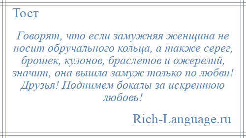 
    Говорят, что если замужняя женщина не носит обручального кольца, а также серег, брошек, кулонов, браслетов и ожерелий, значит, она вышла замуж только по любви! Друзья! Поднимем бокалы за искреннюю любовь!