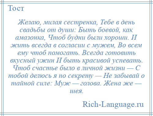 
    Желаю, милая сестренка, Тебе в день свадьбы от души: Быть боевой, как амазонка, Чтоб будни были хороши. И жить всегда в согласии с мужем, Во всем ему чтоб помогать. Всегда готовить вкусный ужин И быть красивой успевать. Чтоб счастье было в личной жизни — С тобой делюсь я по секрету — Не забывай о тайной силе: Муж — голова. Жена же — шея.