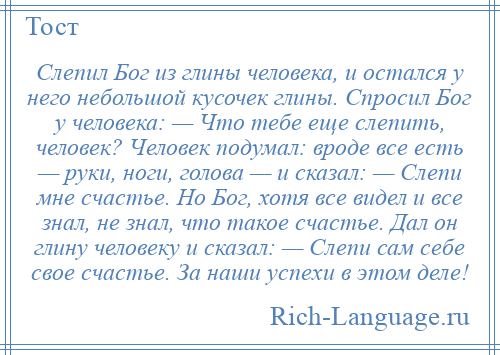 
    Слепил Бог из глины человека, и остался у него небольшой кусочек глины. Спросил Бог у человека: — Что тебе еще слепить, человек? Человек подумал: вроде все есть — руки, ноги, голова — и сказал: — Слепи мне счастье. Но Бог, хотя все видел и все знал, не знал, что такое счастье. Дал он глину человеку и сказал: — Слепи сам себе свое счастье. За наши успехи в этом деле!