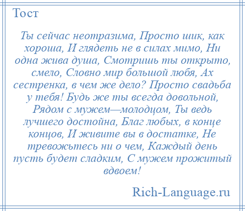 
    Ты сейчас неотразима, Просто шик, как хороша, И глядеть не в силах мимо, Ни одна жива душа, Смотришь ты открыто, смело, Словно мир большой любя, Ах сестренка, в чем же дело? Просто свадьба у тебя! Будь же ты всегда довольной, Рядом с мужем—молодцом, Ты ведь лучшего достойна, Благ любых, в конце концов, И живите вы в достатке, Не тревожьтесь ни о чем, Каждый день пусть будет сладким, С мужем прожитый вдвоем!