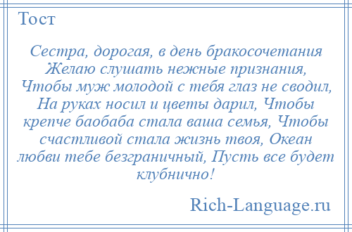 
    Сестра, дорогая, в день бракосочетания Желаю слушать нежные признания, Чтобы муж молодой с тебя глаз не сводил, На руках носил и цветы дарил, Чтобы крепче баобаба стала ваша семья, Чтобы счастливой стала жизнь твоя, Океан любви тебе безграничный, Пусть все будет клубнично!