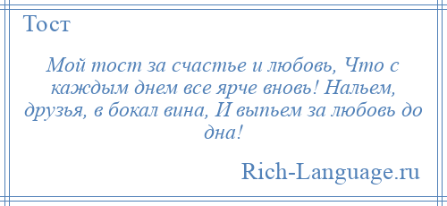 
    Мой тост за счастье и любовь, Что с каждым днем все ярче вновь! Нальем, друзья, в бокал вина, И выпьем за любовь до дна!