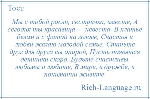 
    Мы с тобой росли, сестричка, вместе, А сегодня ты красавица — невеста. В платье белом и с фатой на голове, Счастья и любви желаю молодой семье. Станьте друг для друга вы опорой, Пусть появятся детишки скоро. Будьте счастливы, любимы и любите, В мире, в дружбе, в понимании живите.