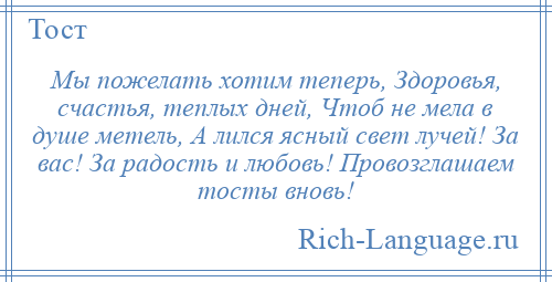 
    Мы пожелать хотим теперь, Здоровья, счастья, теплых дней, Чтоб не мела в душе метель, А лился ясный свет лучей! За вас! За радость и любовь! Провозглашаем тосты вновь!