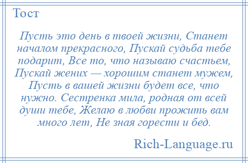 
    Пусть это день в твоей жизни, Станет началом прекрасного, Пускай судьба тебе подарит, Все то, что называю счастьем, Пускай жених — хорошим станет мужем, Пусть в вашей жизни будет все, что нужно. Сестренка мила, родная от всей души тебе, Желаю в любви прожить вам много лет, Не зная горести и бед.
