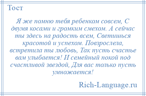 
    Я же помню тебя ребенком совсем, С двумя косами и громким смехом. А сейчас ты здесь на радость всем, Светишься красотой и успехом. Повзрослела, встретила ты любовь, Так пусть счастье вам улыбается! И семейный покой под счастливой звездой, Для вас только пусть умножается!