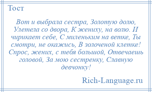 
    Вот и выбрала сестра, Золотую долю, Улетела со двора, К жениху, на волю. И чирикает себе, С миленьким на ветке, Ты смотри, не окажись, В золоченой клетке! Спрос, жених, с тебя большой, Отвечаешь головой, За мою сестренку, Славную девчонку!