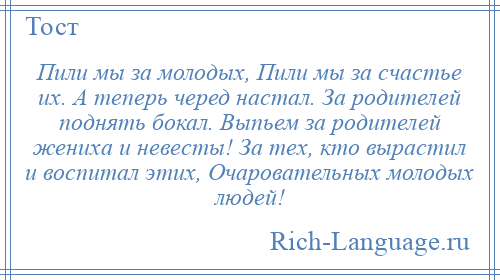 
    Пили мы за молодых, Пили мы за счастье их. А теперь черед настал. За родителей поднять бокал. Выпьем за родителей жениха и невесты! За тех, кто вырастил и воспитал этих, Очаровательных молодых людей!