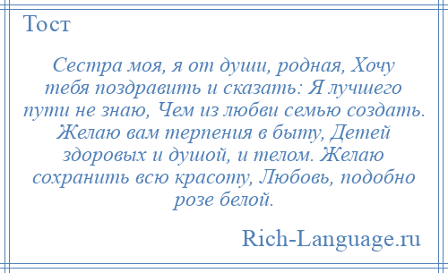
    Сестра моя, я от души, родная, Хочу тебя поздравить и сказать: Я лучшего пути не знаю, Чем из любви семью создать. Желаю вам терпения в быту, Детей здоровых и душой, и телом. Желаю сохранить всю красоту, Любовь, подобно розе белой.