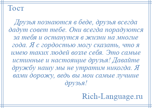 
    Друзья познаются в беде, друзья всегда дадут совет тебе. Они всегда порадуются за тебя и останутся в жизни на многие года. Я с гордостью могу сказать, что я имею таких людей возле себя. Это самые истинные и настоящие друзья! Давайте дружбу нашу мы не утратим никогда. Я вами дорожу, ведь вы мои самые лучшие друзья!