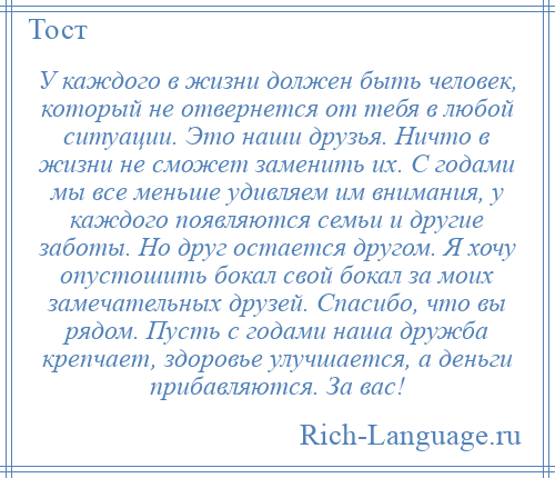 
    У каждого в жизни должен быть человек, который не отвернется от тебя в любой ситуации. Это наши друзья. Ничто в жизни не сможет заменить их. С годами мы все меньше удивляем им внимания, у каждого появляются семьи и другие заботы. Но друг остается другом. Я хочу опустошить бокал свой бокал за моих замечательных друзей. Спасибо, что вы рядом. Пусть с годами наша дружба крепчает, здоровье улучшается, а деньги прибавляются. За вас!
