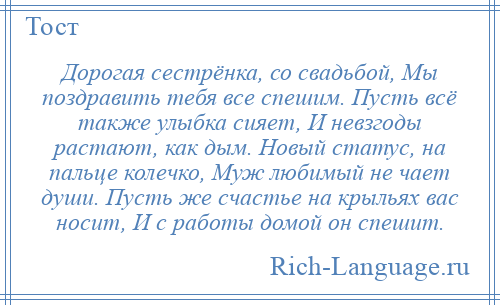 
    Дорогая сестрёнка, со свадьбой, Мы поздравить тебя все спешим. Пусть всё также улыбка сияет, И невзгоды растают, как дым. Новый статус, на пальце колечко, Муж любимый не чает души. Пусть же счастье на крыльях вас носит, И с работы домой он спешит.