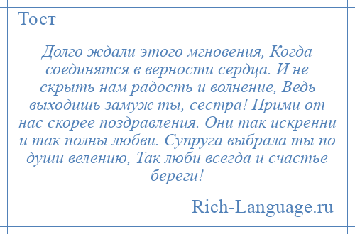
    Долго ждали этого мгновения, Когда соединятся в верности сердца. И не скрыть нам радость и волнение, Ведь выходишь замуж ты, сестра! Прими от нас скорее поздравления. Они так искренни и так полны любви. Супруга выбрала ты по души велению, Так люби всегда и счастье береги!