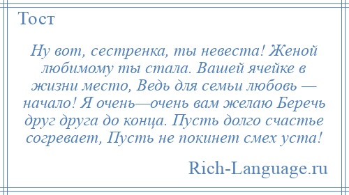 
    Ну вот, сестренка, ты невеста! Женой любимому ты стала. Вашей ячейке в жизни место, Ведь для семьи любовь — начало! Я очень—очень вам желаю Беречь друг друга до конца. Пусть долго счастье согревает, Пусть не покинет смех уста!