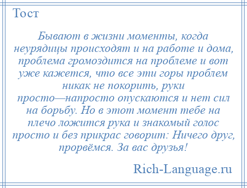 
    Бывают в жизни моменты, когда неурядицы происходят и на работе и дома, проблема громоздится на проблеме и вот уже кажется, что все эти горы проблем никак не покорить, руки просто—напросто опускаются и нет сил на борьбу. Но в этот момент тебе на плечо ложится рука и знакомый голос просто и без прикрас говорит: Ничего друг, прорвёмся. За вас друзья!
