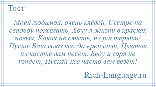 
    Моей любимой, очень клёвой, Сестре на свадьбу пожелать, Хочу я жизни в красках новых, Каких не смыть, не растерять! Пусть Ваш союз всегда крепчает, Цветёт и счастье вам несёт. Беду и горя не узнает, Пускай же часто вам везёт!