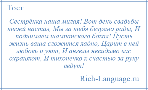 
    Сестрёнка наша милая! Вот день свадьбы твоей настал, Мы за тебя безумно рады, И поднимаем шампанского бокал! Пусть жизнь ваша сложится ладно, Царит в ней любовь и уют, И ангелы невидимо вас охраняют, И тихонечко к счастью за руку ведут!