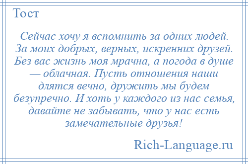 
    Сейчас хочу я вспомнить за одних людей. За моих добрых, верных, искренних друзей. Без вас жизнь моя мрачна, а погода в душе — облачная. Пусть отношения наши длятся вечно, дружить мы будем безупречно. И хоть у каждого из нас семья, давайте не забывать, что у нас есть замечательные друзья!