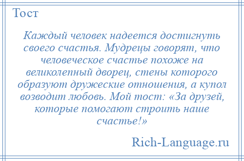 
    Каждый человек надеется достигнуть своего счастья. Мудрецы говорят, что человеческое счастье похоже на великолепный дворец, стены которого образуют дружеские отношения, а купол возводит любовь. Мой тост: «За друзей, которые помогают строить наше счастье!»