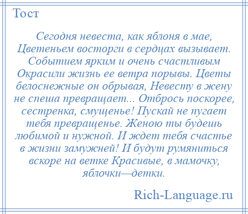 
    Сегодня невеста, как яблоня в мае, Цветеньем восторги в сердцах вызывает. Событием ярким и очень счастливым Окрасили жизнь ее ветра порывы. Цветы белоснежные он обрывая, Невесту в жену не спеша превращает... Отбрось поскорее, сестренка, смущенье! Пускай не пугает тебя превращенье. Женою ты будешь любимой и нужной. И ждет тебя счастье в жизни замужней! И будут румяниться вскоре на ветке Красивые, в мамочку, яблочки—детки.