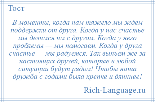 
    В моменты, когда нам тяжело мы ждем поддержки от друга. Когда у нас счастье мы делимся им с другом. Когда у него проблемы — мы помогаем. Когда у друга счастье — мы радуемся. Так выпьем же за настоящих друзей, которые в любой ситуации будут рядом! Чтобы наша дружба с годами была крепче и длиннее!