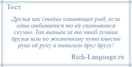 
    Друзья как стайка плавающих рыб, если одна отбивается то ей становится скучно. Так выпьем за то чтоб лучшие друзья шли по жизненному пути вместе рука об руку и помогали друг другу!