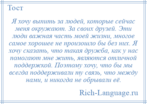 
    Я хочу выпить за людей, которые сейчас меня окружают. За своих друзей. Эти люди важная часть моей жизни, многое самое хорошее не произошло бы без них. Я хочу сказать, что такая дружба, как у нас помогают мне жить, являются отличной поддержкой. Поэтому хочу, что бы мы всегда поддерживали ту связь, что между нами, и никогда не обрывали её.