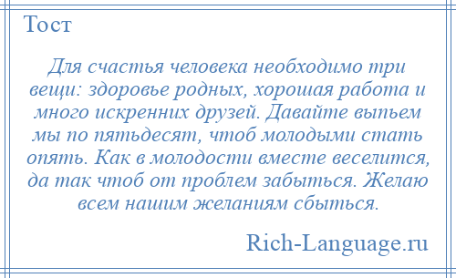 
    Для счастья человека необходимо три вещи: здоровье родных, хорошая работа и много искренних друзей. Давайте выпьем мы по пятьдесят, чтоб молодыми стать опять. Как в молодости вместе веселится, да так чтоб от проблем забыться. Желаю всем нашим желаниям сбыться.