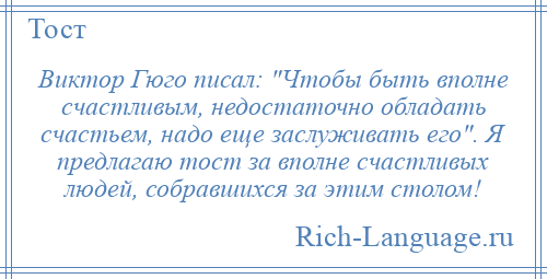 
    Виктор Гюго писал: Чтобы быть вполне счастливым, недостаточно обладать счастьем, надо еще заслуживать его . Я предлагаю тост за вполне счастливых людей, собравшихся за этим столом!