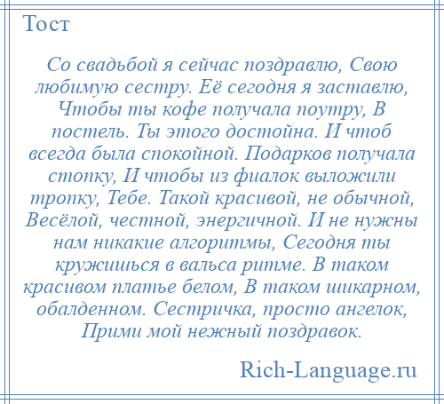 
    Со свадьбой я сейчас поздравлю, Свою любимую сестру. Её сегодня я заставлю, Чтобы ты кофе получала поутру, В постель. Ты этого достойна. И чтоб всегда была спокойной. Подарков получала стопку, И чтобы из фиалок выложили тропку, Тебе. Такой красивой, не обычной, Весёлой, честной, энергичной. И не нужны нам никакие алгоритмы, Сегодня ты кружишься в вальса ритме. В таком красивом платье белом, В таком шикарном, обалденном. Сестричка, просто ангелок, Прими мой нежный поздравок.