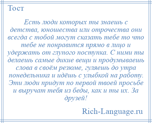 
    Есть люди которых ты знаешь с детства, юношества или отрочества они всегда с тобой могут сказать тебе то что тебе не понравится прямо в лицо и удержать от глупого поступка. С ними ты делаешь самые дикие вещи и продумываешь слова в своём резюме, гуляешь до утра понедельника и идёшь с улыбкой на работу. Эти люди придут по первой твоей просьбе и выручат тебя из беды, как и ты их. За друзей!