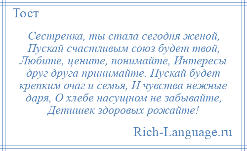 
    Сестренка, ты стала сегодня женой, Пускай счастливым союз будет твой, Любите, цените, понимайте, Интересы друг друга принимайте. Пускай будет крепким очаг и семья, И чувства нежные даря, О хлебе насущном не забывайте, Детишек здоровых рожайте!