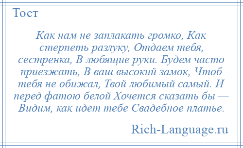 
    Как нам не заплакать громко, Как стерпеть разлуку, Отдаем тебя, сестренка, В любящие руки. Будем часто приезжать, В ваш высокий замок, Чтоб тебя не обижал, Твой любимый самый. И перед фатою белой Хочется сказать бы — Видим, как идет тебе Свадебное платье.