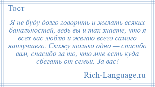 
    Я не буду долго говорить и желать всяких банальностей, ведь вы и так знаете, что я всех вас люблю и желаю всего самого наилучшего. Скажу только одно — спасибо вам, спасибо за то, что мне есть куда сбегать от семьи. За вас!