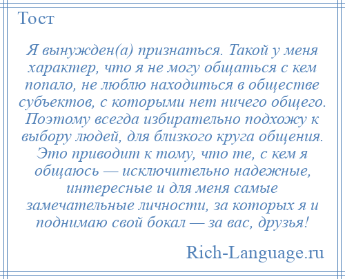 
    Я вынужден(а) признаться. Такой у меня характер, что я не могу общаться с кем попало, не люблю находиться в обществе субъектов, с которыми нет ничего общего. Поэтому всегда избирательно подхожу к выбору людей, для близкого круга общения. Это приводит к тому, что те, с кем я общаюсь — исключительно надежные, интересные и для меня самые замечательные личности, за которых я и поднимаю свой бокал — за вас, друзья!