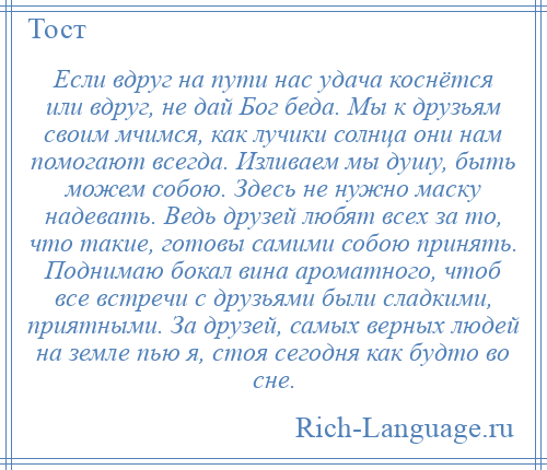 
    Если вдруг на пути нас удача коснётся или вдруг, не дай Бог беда. Мы к друзьям своим мчимся, как лучики солнца они нам помогают всегда. Изливаем мы душу, быть можем собою. Здесь не нужно маску надевать. Ведь друзей любят всех за то, что такие, готовы самими собою принять. Поднимаю бокал вина ароматного, чтоб все встречи с друзьями были сладкими, приятными. За друзей, самых верных людей на земле пью я, стоя сегодня как будто во сне.