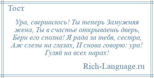 
    Ура, свершилось! Ты теперь Замужняя жена, Ты в счастье открываешь дверь, Бери его сполна! Я рада за тебя, сестра, Аж слезы на глазах, И снова говорю: ура! Гуляй на всех парах!