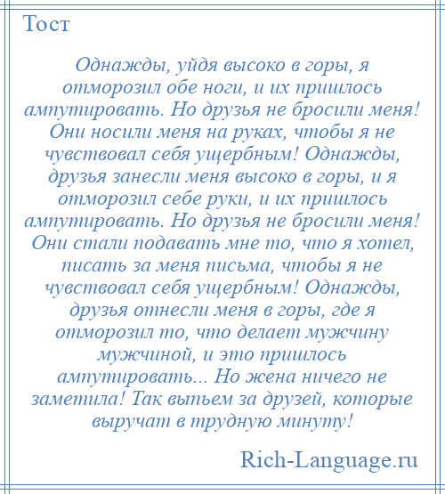 
    Однажды, уйдя высоко в горы, я отморозил обе ноги, и их пришлось ампутировать. Но друзья не бросили меня! Они носили меня на руках, чтобы я не чувствовал себя ущербным! Однажды, друзья занесли меня высоко в горы, и я отморозил себе руки, и их пришлось ампутировать. Но друзья не бросили меня! Они стали подавать мне то, что я хотел, писать за меня письма, чтобы я не чувствовал себя ущербным! Однажды, друзья отнесли меня в горы, где я отморозил то, что делает мужчину мужчиной, и это пришлось ампутировать... Но жена ничего не заметила! Так выпьем за друзей, которые выручат в трудную минуту!